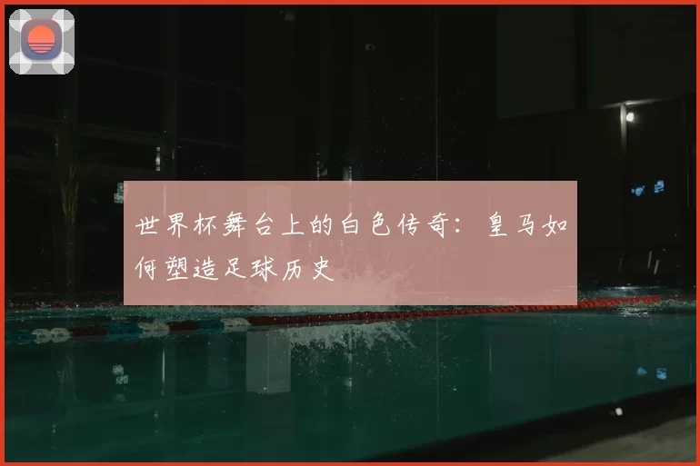 世界杯舞台上的白色传奇：皇马如何塑造足球历史