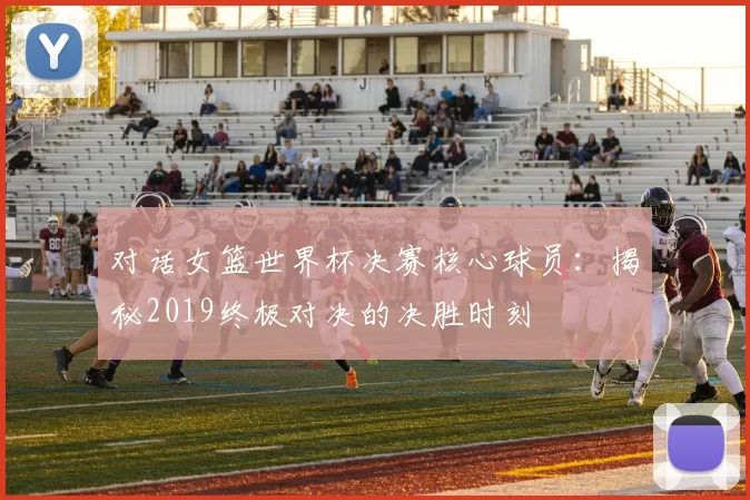 对话女篮世界杯决赛核心球员：揭秘2019终极对决的决胜时刻