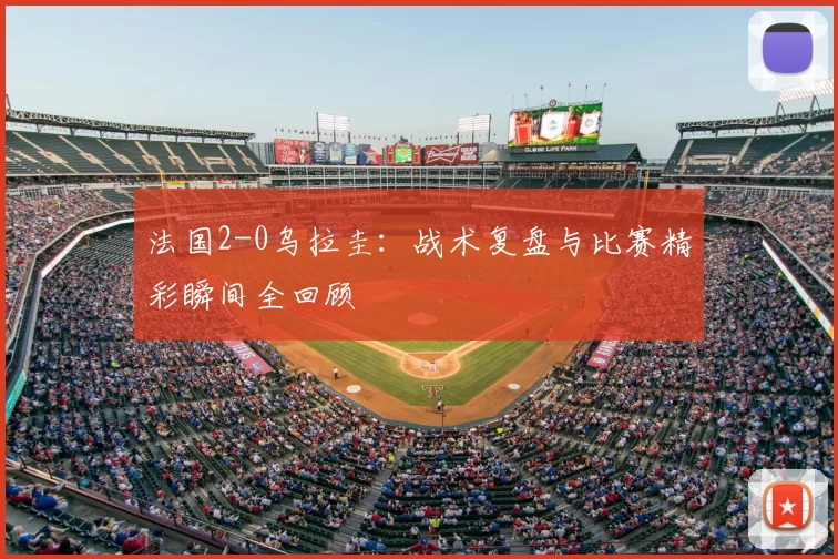 法国2-0乌拉圭：战术复盘与比赛精彩瞬间全回顾