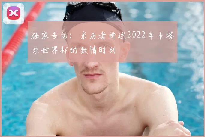 独家专访：亲历者讲述2022年卡塔尔世界杯的激情时刻