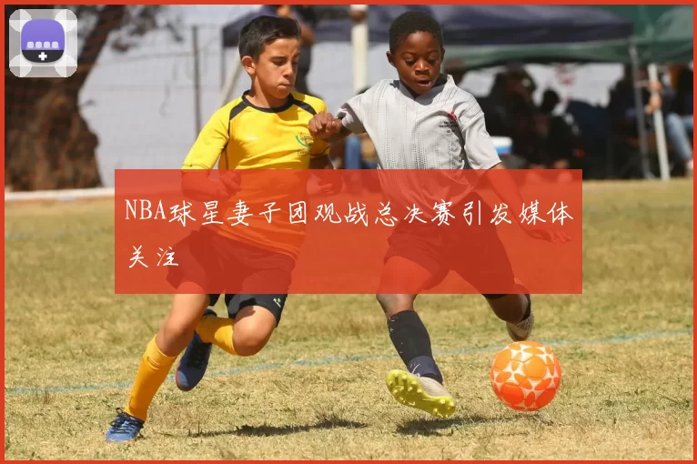 NBA球星妻子团观战总决赛引发媒体关注