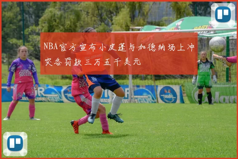 NBA官方宣布小皮蓬与加德纳场上冲突各罚款三万五千美元