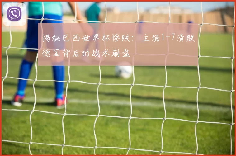揭秘巴西世界杯惨败：主场1-7溃败德国背后的战术崩盘