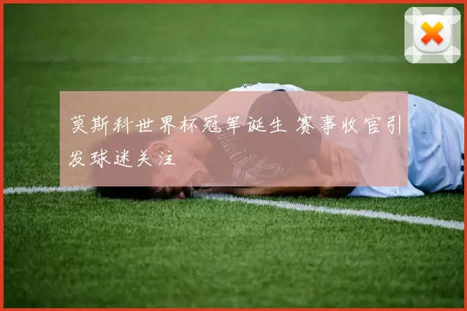 莫斯科世界杯冠军诞生 赛事收官引发球迷关注