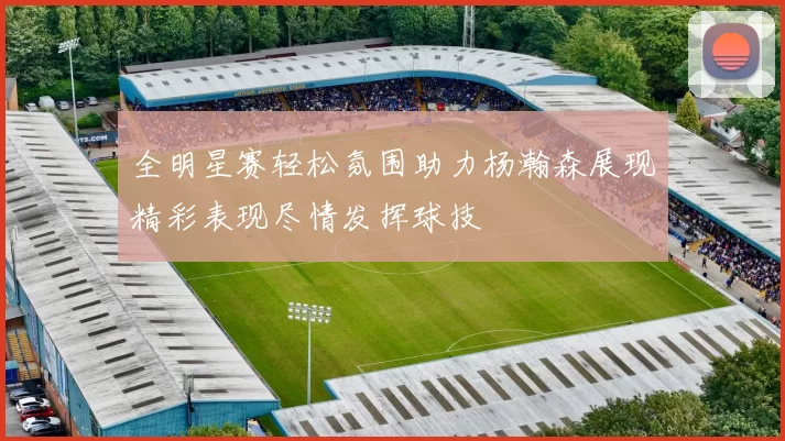 全明星赛轻松氛围助力杨瀚森展现精彩表现尽情发挥球技