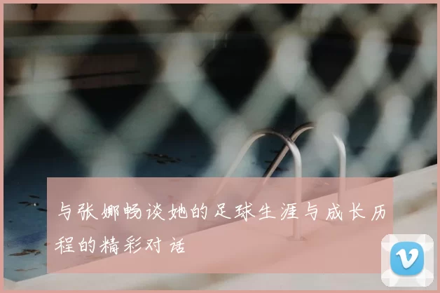 与张娜畅谈她的足球生涯与成长历程的精彩对话