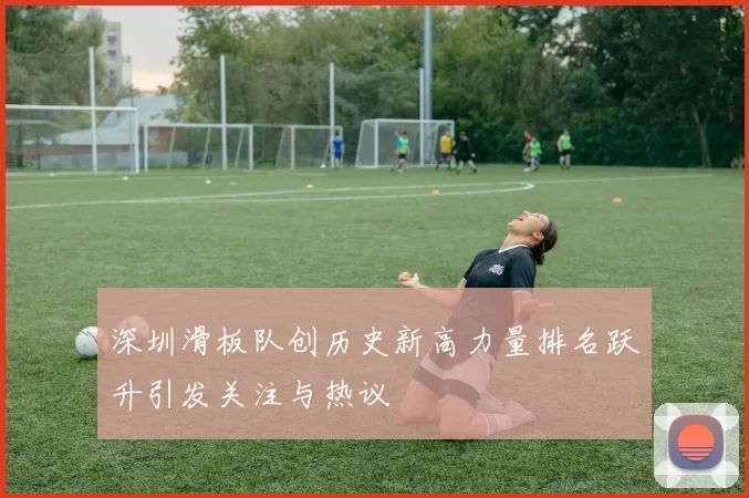 深圳滑板队创历史新高力量排名跃升引发关注与热议