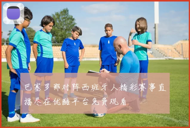 巴塞罗那对阵西班牙人精彩赛事直播尽在优酷平台免费观看