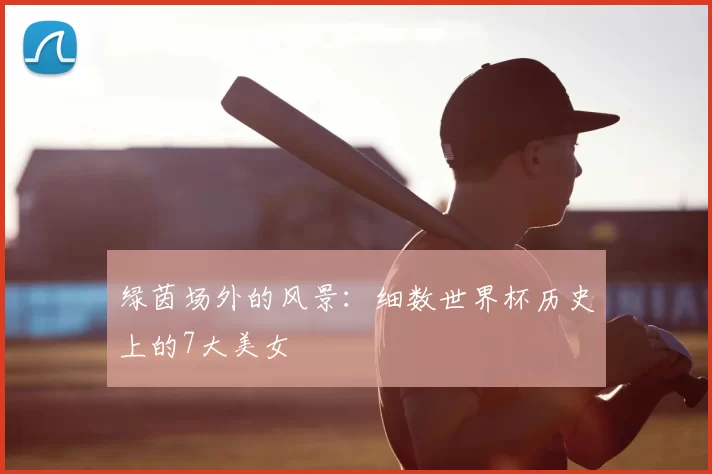 绿茵场外的风景：细数世界杯历史上的7大美女