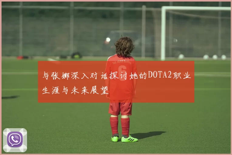 与张娜深入对话探讨她的DOTA2职业生涯与未来展望