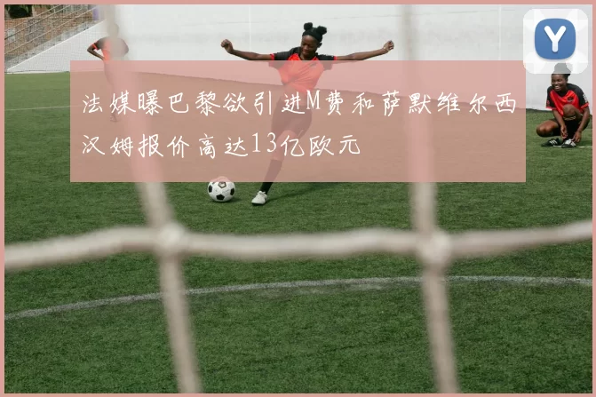 法媒曝巴黎欲引进M费和萨默维尔西汉姆报价高达13亿欧元