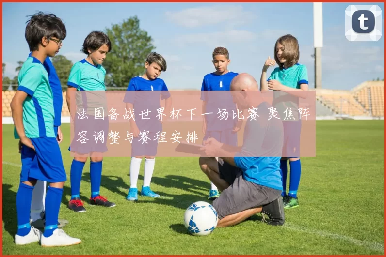 法国备战世界杯下一场比赛 聚焦阵容调整与赛程安排